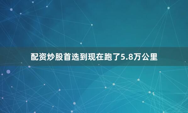 配资炒股首选到现在跑了5.8万公里