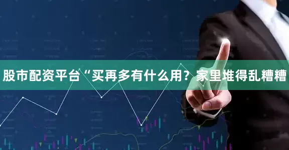 股市配资平台“买再多有什么用？家里堆得乱糟糟