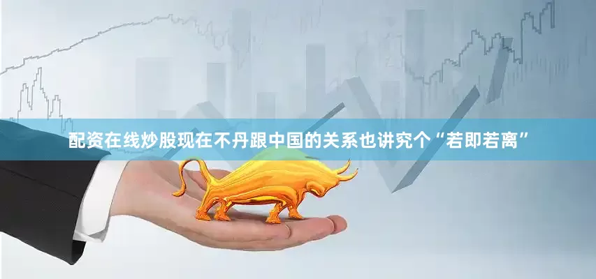 配资在线炒股现在不丹跟中国的关系也讲究个“若即若离”