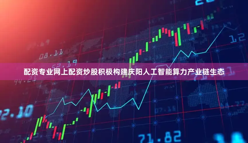 配资专业网上配资炒股积极构建庆阳人工智能算力产业链生态