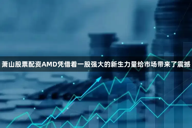 萧山股票配资AMD凭借着一股强大的新生力量给市场带来了震撼