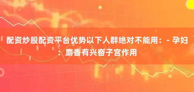 配资炒股配资平台优势以下人群绝对不能用：- 孕妇：麝香有兴奋子宫作用