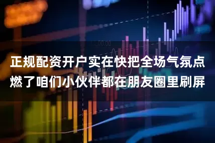 正规配资开户实在快把全场气氛点燃了咱们小伙伴都在朋友圈里刷屏