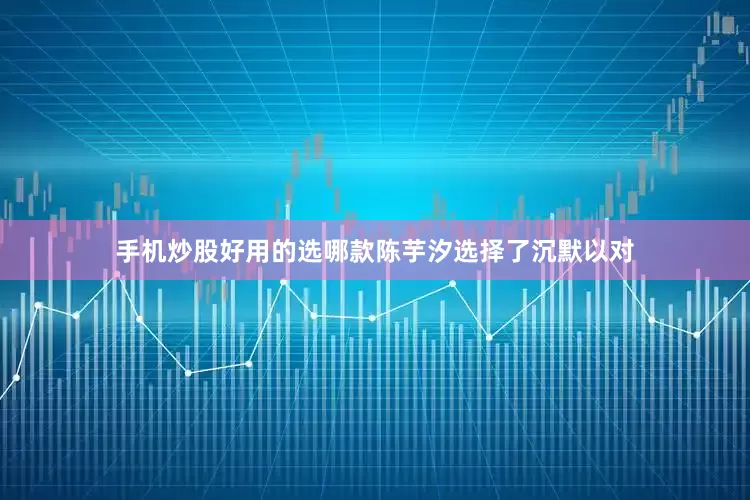 手机炒股好用的选哪款陈芋汐选择了沉默以对