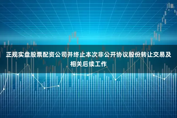 正规实盘股票配资公司并终止本次非公开协议股份转让交易及相关后续工作